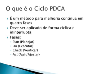  É um método para melhoria contínua em
quatro fases
 Deve ser aplicado de forma cíclica e
ininterrupta
 Fases:
◦ Plan (Planejar)
◦ Do (Executar)
◦ Check (Verificar)
◦ Act (Agir/Ajustar)
 