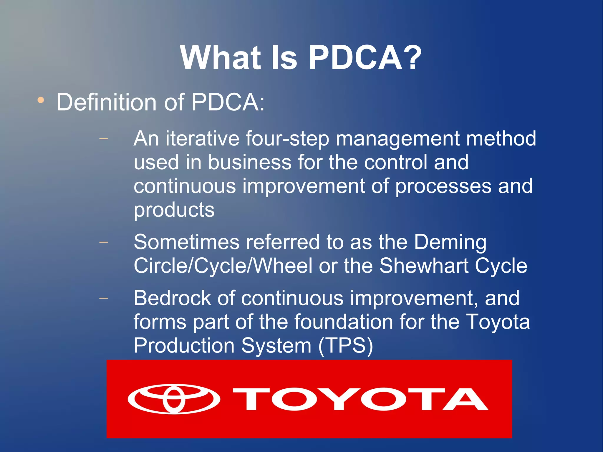 What Is PDCA?

Definition of PDCA:
− An iterative four-step management method
used in business for the control and
continuous improvement of processes and
products
− Sometimes referred to as the Deming
Circle/Cycle/Wheel or the Shewhart Cycle
− Bedrock of continuous improvement, and
forms part of the foundation for the Toyota
Production System (TPS)
 