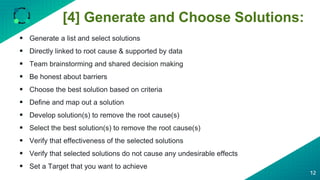 [4] Generate and Choose Solutions:
12
 Generate a list and select solutions
 Directly linked to root cause & supported by data
 Team brainstorming and shared decision making
 Be honest about barriers
 Choose the best solution based on criteria
 Define and map out a solution
 Develop solution(s) to remove the root cause(s)
 Select the best solution(s) to remove the root cause(s)
 Verify that effectiveness of the selected solutions
 Verify that selected solutions do not cause any undesirable effects
 Set a Target that you want to achieve
 