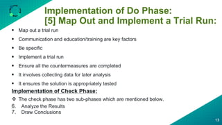 Implementation of Do Phase:
[5] Map Out and Implement a Trial Run:
13
 Map out a trial run
 Communication and education/training are key factors
 Be specific
 Implement a trial run
 Ensure all the countermeasures are completed
 It involves collecting data for later analysis
 It ensures the solution is appropriately tested
Implementation of Check Phase:
 The check phase has two sub-phases which are mentioned below.
6. Analyze the Results
7. Draw Conclusions
 