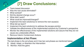 [7] Draw Conclusions:
15
 Team-based discussion
 Was the root cause eliminated?
 What worked?
 Did the desired change occur?
 What didn’t work?
 What could be improved/changed?
 Implement the best solution(s) to remove the root cause(s)
 What did we learn?
 Implement the best solution(s) to address the escape point(s)
 Validate the effectiveness of the implemented solutions by Customer's perspective
 Monitor the effectiveness of the implemented solutions and assure that they do not
cause any undesirable effects
 Remove Interim Containment Actions
Implementation of Act Phase:
The last phase is the act phase and it has two sub-phases as mentioned below.
8. Adopt, Adapt, or Abandon the Intervention
9. Monitor; Hold the gains
 