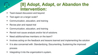 [8] Adopt, Adapt, or Abandon the
Intervention:
16
 Team-based discussion and beyond
 Test again on a larger scale?
 Communication, education, and training
 Revise plan and repeat trial
 Communication, education, and training
 Revisit root cause analysis and/or list of solutions
 Need additional/new members on the team?
 Involves acting on the feedback and lessons learned and implementing the solution
 It is also concerned with: Standardizing, Documenting, Sustaining the improved
process
 Integrating it into the organization’s system.
 