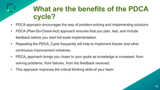 What are the benefits of the PDCA
cycle?
19
• PDCA approach encourages the way of problem-solving and implementing solutions
• PDCA (Plan-Do-Check-Act) approach ensures that you plan, test, and include
feedback before you start full-scale implementation
• Repeating the PDCA_Cycle frequently will help to implement Kaizen and other
continuous improvement initiatives.
• PDCA_approach brings you closer to your goals as knowledge is increased: from
solving problems, from failures, from the feedback received.
• This approach Improves the critical thinking skills of your team
 