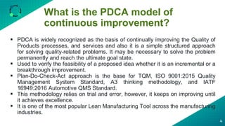What is the PDCA model of
continuous improvement?
4
 PDCA is widely recognized as the basis of continually improving the Quality of
Products processes, and services and also it is a simple structured approach
for solving quality-related problems. It may be necessary to solve the problem
permanently and reach the ultimate goal state.
 Used to verify the feasibility of a proposed idea whether it is an incremental or a
breakthrough improvement.
 Plan-Do-Check-Act approach is the base for TQM, ISO 9001:2015 Quality
Management System Standard, A3 thinking methodology, and IATF
16949:2016 Automotive QMS Standard.
 This methodology relies on trial and error, however, it keeps on improving until
it achieves excellence.
 It is one of the most popular Lean Manufacturing Tool across the manufacturing
industries.
 