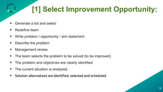 [1] Select Improvement Opportunity:
9
 Generate a list and select
 Redefine team
 Write problem / opportunity / aim statement
 Describe the problem
 Management review
 The team selects the problem to be solved (to be improved)
 The problem and objectives are clearly identified
 The current situation is analyzed.
 Solution alternatives are identified, selected and scheduled
 