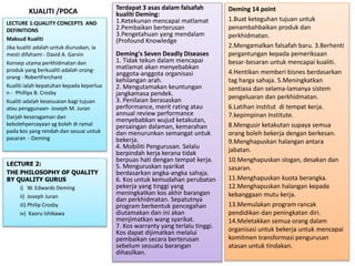 KUALITI /PDCA Terdapat 3 asas dalam falsafah
kualiti Deming:
1.Ketekunan mencapai matlamat
2.Pembaikan berterusan
3.Pengetahuan yang mendalam
(Profound Knowledge
Deming's Seven Deadly Diseases
1. Tidak tekun dalam mencapai
matlamat akan menyebabkan
anggota-anggota organisasi
kehilangan arah.
2. Mengutamakan keuntungan
jangkamasa pendek.
3. Penilaian berasaskan
performance, merit rating atau
annual review performance
menyebabkan wujud ketakutan,
persaingan dalaman, kemarahan
dan menurunkan semangat untuk
bekerja.
4. Mobiliti Pengurusan. Selalu
berpindah kerja kerana tidak
berpuas hati dengan tempat kerja.
5. Menguruskan syarikat
berdasarkan angka-angka sahaja.
6. Kos untuk kemudahan perubatan
pekerja yang tinggi yang
meningkatkan kos akhir barangan
dan perkhidmatan. Sepatutnya
program berbentuk pencegahan
diutamakan dan ini akan
menjimatkan wang syarikat.
7. Kos warranty yang terlalu tinggi.
Kos dapat dijimatkan melalui
pembaikan secara berterusan
sebelum sesuatu barangan
dihasilkan.
LECTURE 1:QUALITY CONCEPTS AND
DEFINITIONS
Maksud Kualiti
Jika kualiti adalah untuk diuruskan, ia
mesti difahami - David A. Garvin
Konsep utama perkhidmatan dan
produk yang berkualiti adalah orang-
orang - RobertFerchant
Kualiti ialah kepatuhan kepada keperlua
n - Phillips B. Crosby
Kualiti adalah kesesuaian bagi tujuan
atau penggunaan- Joseph M. Juran
Darjah keseragaman dan
kebolehpercayaan yg boleh di ramal
pada kos yang rendah dan sesuai untuk
pasaran - Deming
Deming 14 point
1.Buat keteguhan tujuan untuk
penambahbaikan produk dan
perkhidmatan.
2.Mengamalkan falsafah baru. 3.Berhenti
pergantungan kepada pemeriksaan
besar-besaran untuk mencapai kualiti.
4.Hentikan memberi bisnes berdasarkan
tag harga sahaja. 5.Meningkatkan
sentiasa dan selama-lamanya sistem
pengeluaran dan perkhidmatan.
6.Latihan institut di tempat kerja.
7.kepimpinan Institute.
8.Mengusir ketakutan supaya semua
orang boleh bekerja dengan berkesan.
9.Menghapuskan halangan antara
jabatan.
10.Menghapuskan slogan, desakan dan
sasaran.
11.Menghapuskan kuota berangka.
12.Menghapuskan halangan kepada
kebanggaan mutu kerja.
13.Memulakan program rancak
pendidikan dan peningkatan diri.
14.Meletakkan semua orang dalam
organisasi untuk bekerja untuk mencapai
komitmen transformasi pengurusan
atasan untuk tindakan.
LECTURE 2:
THE PHILOSOPHY OF QUALITY
BY QUALITY GURUS
i) W. Edwards Deming
ii) Joseph Juran
iii) Philip Crosby
iv) Kaoru Ishikawa
 