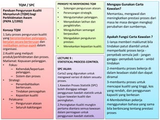 TQM / SPC
Panduan Pengurusan Kualiti
Menyeluruh (TQM) bagi
Perkhidmatan Awam
(PKPA 1/1992)
Konsep TQM
1.Satu proses pengurusan kualiti
yang berorientasikan pelanggan,
berjalan secara berterusan dan
melibatkan semua aspek dalam
organisasi.
2.Kualiti yang meliputi
produk/perkhidmatan dan proses.
Matlamat: Kepuasan pelanggan.
• Fokus:
– Kehendak/keperluan
pelanggan.
– Sistem dan proses
• Strategi:
– Penambahbaikan
berterusan.
– Tindakan pencegahan
– Kepastian kualiti
• Pelaksana:
– Pengurusan atasan
– Seluruh kakitangan
PRINSIP2 YG MENYOKONG TQM
• Sokongan pengurusan atasan.
• Perancangan strategik.
• Mengutamakan pelanggan.
• Menyediakan latihan dan
pengiktirafan.
• Mengukuhkan semangat
berpasukan.
• Mengadakan pengukuran
prestasi.
• Menekankan kepastian kualiti.
LECTURE 9 :
STATISTICAL PROCESS CONTROL
SPC IALAH:
Carta2 yang digunakan untuk
mengawal variasi di dalam sesuatu
proses.
1.Kawalan Proses Statistik (SPC)
boleh dianggap sebagai
penggunaan kaedah statistik untuk
tujuan kawalan kualiti dan
peningkatan.
2.Peningkatan Kualiti mungkin
pertama diantara semua kawasan
dalam perniagaan untuk
penggunaan kaedah statistik.
Mengapa Gunakan Carta
Kawalan?
Memantau, mengawal dan
meningkatkan prestasi proses dari
masa ke masa dengan mengkaji
perubahan dan sumbernya.
Apakah Fungsi Carta Kawalan ?
1-Ianya memberi maklumat bila
tindakan patut diambil untuk
memperbaiki proses kerja -
penyebab semula jadi - jangan
ganggu -penyebab luaran - ambil
tindakan
2-membantu proses bekerja di
dalam keadaan stabil dan dapat
diramal
3-membantu proses untuk
mencapai kualiti yang tinggi, kos
yang rendah, dan penggunaan
kapasiti yang berkesan
4-Membolehkan pekerja
menggunakan bahasa yang sama
bila berbincang tentang prestasi
proses
 
