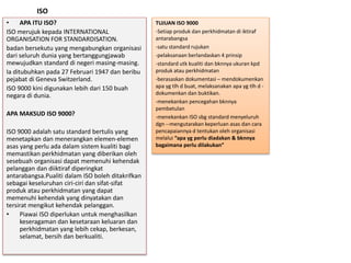 ISO
TUJUAN ISO 9000
-Setiap produk dan perkhidmatan di iktiraf
antarabangsa
-satu standard rujukan
-pelaksanaan berlandaskan 4 prinsip
-standard utk kualiti dan bknnya ukuran kpd
produk atau perkhidmatan
-berasaskan dokumentasi – mendokumenkan
apa yg tlh d buat, melaksanakan apa yg tlh d -
dokumenkan dan buktikan.
-menekankan pencegahan bknnya
pembetulan
-menekankan ISO sbg standard menyeluruh
dgn --mengutarakan keperluan asas dan cara
pencapaiannya d tentukan oleh organisasi
melalui “apa yg perlu diadakan & bknnya
bagaimana perlu dilakukan”
• APA ITU ISO?
ISO merujuk kepada INTERNATIONAL
ORGANISATION FOR STANDARDISATION.
badan bersekutu yang mengabungkan organisasi
dari seluruh dunia yang bertanggungjawab
mewujudkan standard di negeri masing-masing.
Ia ditubuhkan pada 27 Februari 1947 dan beribu
pejabat di Geneva Switzerland.
ISO 9000 kini digunakan lebih dari 150 buah
negara di dunia.
APA MAKSUD ISO 9000?
ISO 9000 adalah satu standard bertulis yang
menetapkan dan menerangkan elemen-elemen
asas yang perlu ada dalam sistem kualiti bagi
memastikan perkhidmatan yang diberikan oleh
sesebuah organisasi dapat memenuhi kehendak
pelanggan dan diiktiraf diperingkat
antarabangsa.Pualiti dalam ISO boleh ditakrifkan
sebagai keseluruhan ciri-ciri dan sifat-sifat
produk atau perkhidmatan yang dapat
memenuhi kehendak yang dinyatakan dan
tersirat mengikut kehendak pelanggan.
• Piawai ISO diperlukan untuk menghasilkan
keseragaman dan kesetaraan keluaran dan
perkhidmatan yang lebih cekap, berkesan,
selamat, bersih dan berkualiti.
 
