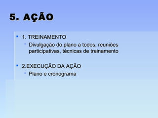 5. AÇÃO5. AÇÃO
 1. TREINAMENTO1. TREINAMENTO
 Divulgação do plano a todos, reuniõesDivulgação do plano a todos, reuniões
participativas, técnicas de treinamentoparticipativas, técnicas de treinamento
 2.EXECUÇÃO DA AÇÃO2.EXECUÇÃO DA AÇÃO
 Plano e cronogramaPlano e cronograma
 