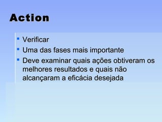 ActionAction
 VerificarVerificar
 Uma das fases mais importanteUma das fases mais importante
 Deve examinar quais ações obtiveram osDeve examinar quais ações obtiveram os
melhores resultados e quais nãomelhores resultados e quais não
alcançaram a eficácia desejadaalcançaram a eficácia desejada
 