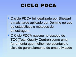 CICLO PDCACICLO PDCA
 O ciclo PDCA foi idealizado por ShewartO ciclo PDCA foi idealizado por Shewart
e mais tarde aplicado por Deming no usoe mais tarde aplicado por Deming no uso
de estatísticas e métodos dede estatísticas e métodos de
amostragem.amostragem.
 O Ciclo PDCA nasceu no escopo doO Ciclo PDCA nasceu no escopo do
TQC(Total Quality Control) como umaTQC(Total Quality Control) como uma
ferramenta que melhor representava oferramenta que melhor representava o
ciclo de gerenciamento de uma atividadeciclo de gerenciamento de uma atividade
 