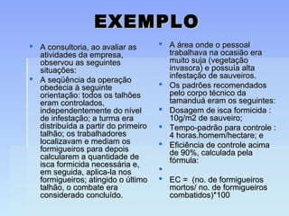 EXEMPLOEXEMPLO
 A consultoria, ao avaliar asA consultoria, ao avaliar as
atividades da empresa,atividades da empresa,
observou as seguintesobservou as seguintes
situações:situações:
 A seqüência da operaçãoA seqüência da operação
obedecia à seguinteobedecia à seguinte
orientação: todos os talhõesorientação: todos os talhões
eram controlados,eram controlados,
independentemente do nívelindependentemente do nível
de infestação; a turma erade infestação; a turma era
distribuída a partir do primeirodistribuída a partir do primeiro
talhão; os trabalhadorestalhão; os trabalhadores
localizavam e mediam oslocalizavam e mediam os
formigueiros para depoisformigueiros para depois
calcularem a quantidade decalcularem a quantidade de
isca formicida necessária e,isca formicida necessária e,
em seguida, aplica-la nosem seguida, aplica-la nos
formigueiros; atingido o últimoformigueiros; atingido o último
talhão, o combate eratalhão, o combate era
considerado concluído.considerado concluído.
 A área onde o pessoalA área onde o pessoal
trabalhava na ocasião eratrabalhava na ocasião era
muito suja (vegetaçãomuito suja (vegetação
invasora) e possuía altainvasora) e possuía alta
infestação de sauveiros.infestação de sauveiros.
 Os padrões recomendadosOs padrões recomendados
pelo corpo técnico dapelo corpo técnico da
tamanduá eram os seguintes:tamanduá eram os seguintes:
 Dosagem de isca formicida :Dosagem de isca formicida :
10g/m2 de sauveiro;10g/m2 de sauveiro;
 Tempo-padrão para controle :Tempo-padrão para controle :
4 horas.homem/hectare; e4 horas.homem/hectare; e
 Eficiência de controle acimaEficiência de controle acima
de 90%, calculada pelade 90%, calculada pela
fórmula:fórmula:

 EC = (no. de formigueirosEC = (no. de formigueiros
mortos/ no. de formigueirosmortos/ no. de formigueiros
combatidos)*100combatidos)*100
 