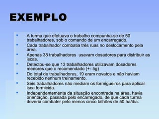 EXEMPLOEXEMPLO
 A turma que efetuava o trabalho compunha-se de 50A turma que efetuava o trabalho compunha-se de 50
trabalhadores, sob o comando de um encarregado.trabalhadores, sob o comando de um encarregado.
 Cada trabalhador combatia três ruas no deslocamento pelaCada trabalhador combatia três ruas no deslocamento pela
área.área.
 Apenas 38 trabalhadores usavam dosadores para distribuir asApenas 38 trabalhadores usavam dosadores para distribuir as
iscas.iscas.
 Detectou-se que 13 trabalhadores utilizavam dosadoresDetectou-se que 13 trabalhadores utilizavam dosadores
menores que o recomendado (+- 5g)menores que o recomendado (+- 5g)
 Do total de trabalhadores, 19 eram novatos e não haviamDo total de trabalhadores, 19 eram novatos e não haviam
recebido nenhum treinamento.recebido nenhum treinamento.
 Seis trabalhadores não mediam os formigueiros para aplicarSeis trabalhadores não mediam os formigueiros para aplicar
isca formicida.isca formicida.
 Independentemente da situação encontrada na área, haviaIndependentemente da situação encontrada na área, havia
orientação, passada pelo encarregado, de que cada turmaorientação, passada pelo encarregado, de que cada turma
deveria combater pelo menos cinco talhões de 50 ha/dia.deveria combater pelo menos cinco talhões de 50 ha/dia.
 