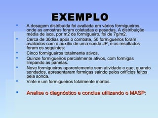 EXEMPLOEXEMPLO
 A dosagem distribuída foi avaliada em vários formigueiros,A dosagem distribuída foi avaliada em vários formigueiros,
onde as amostras foram coletadas e pesadas. A distribuiçãoonde as amostras foram coletadas e pesadas. A distribuição
média de isca, por m2 de formigueiro, foi de 7g/m2.média de isca, por m2 de formigueiro, foi de 7g/m2.
 Cerca de 30dias após o combate, 50 formigueiros foramCerca de 30dias após o combate, 50 formigueiros foram
avaliados com o auxílio de uma sonda JP, e os resultadosavaliados com o auxílio de uma sonda JP, e os resultados
foram os seguintes:foram os seguintes:
 Cinco formigueiros totalmente ativos.Cinco formigueiros totalmente ativos.
 Quinze formigueiros parcialmente ativos, com formigasQuinze formigueiros parcialmente ativos, com formigas
limpando as panelas.limpando as panelas.
 Nove formigueiros aparentemente sem atividade e que, quandoNove formigueiros aparentemente sem atividade e que, quando
sondados, apresentaram formigas saindo pelos orifícios feitossondados, apresentaram formigas saindo pelos orifícios feitos
pela sonda.pela sonda.
 Vinte e um formigueiros totalmente mortos.Vinte e um formigueiros totalmente mortos.
 Analise o diagnóstico e conclua utilizando o MASP:Analise o diagnóstico e conclua utilizando o MASP:
 