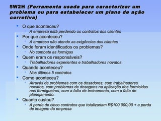 5W2H5W2H (Ferramenta usada para caracterizar um(Ferramenta usada para caracterizar um
problema ou para estabelecer um plano de açãoproblema ou para estabelecer um plano de ação
corretiva)corretiva)
 O que aconteceu?O que aconteceu?
 A empresa está perdendo os contratos dos clientesA empresa está perdendo os contratos dos clientes
 Por que aconteceu?Por que aconteceu?
 A empresa não atende as exigências dos clientesA empresa não atende as exigências dos clientes
 Onde foram identificados os problemas?Onde foram identificados os problemas?
 No combate as formigasNo combate as formigas
 Quem eram os responsáveis?Quem eram os responsáveis?
 Trabalhadores experientes e trabalhadores novatosTrabalhadores experientes e trabalhadores novatos
 Quando aconteceu?Quando aconteceu?
 Nos últimos 5 contratosNos últimos 5 contratos
 Como aconteceu?Como aconteceu?
 Através de problemas com os dosadores, com trabalhadoresAtravés de problemas com os dosadores, com trabalhadores
novatos, com problemas de dosagens na aplicação dos formicidasnovatos, com problemas de dosagens na aplicação dos formicidas
nos formigueiros, com a falta de treinamento, com a falta denos formigueiros, com a falta de treinamento, com a falta de
planejamento.planejamento.
 Quanto custou?Quanto custou?
 A perda de cinco contratos que totalizariam R$100.000,00 + a perdaA perda de cinco contratos que totalizariam R$100.000,00 + a perda
de imagem da empresade imagem da empresa
 