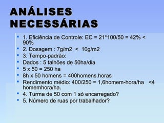 ANÁLISESANÁLISES
NECESSÁRIASNECESSÁRIAS
 1. Eficiência de Controle: EC = 21*100/50 = 42% <1. Eficiência de Controle: EC = 21*100/50 = 42% <
90%90%
 2. Dosagem : 7g/m2 < 10g/m22. Dosagem : 7g/m2 < 10g/m2
 3. Tempo-padrão:3. Tempo-padrão:
 Dados : 5 talhões de 50ha/diaDados : 5 talhões de 50ha/dia
 5 x 50 = 250 ha5 x 50 = 250 ha
 8h x 50 homens = 400homens.horas8h x 50 homens = 400homens.horas
 Rendimento médio: 400/250 = 1,6homem-hora/ha <4Rendimento médio: 400/250 = 1,6homem-hora/ha <4
homemhora/ha.homemhora/ha.
 4. Turma de 50 com 1 só encarregado?4. Turma de 50 com 1 só encarregado?
 5. Número de ruas por trabalhador?5. Número de ruas por trabalhador?
 