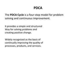 PDCA
The PDCA Cycle is a four-step model for problem
solving and continuous improvement.
It provides a simple and structured
Way for solving problems and
creating positive change.
Widely recognized as the basis of
continually improving the quality of
processes, products, and services.
 