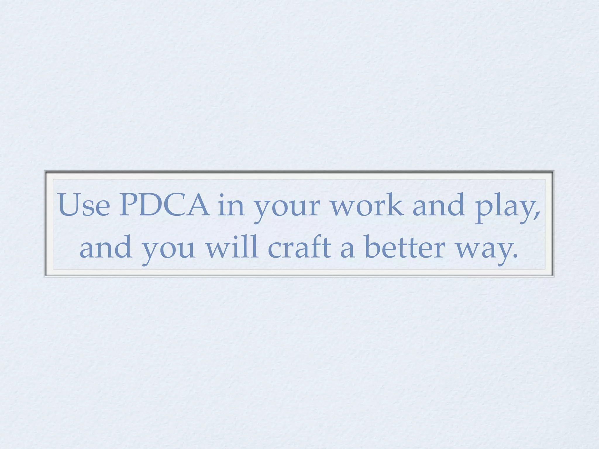 Use PDCA in your work and play,
 and you will craft a better way.
 