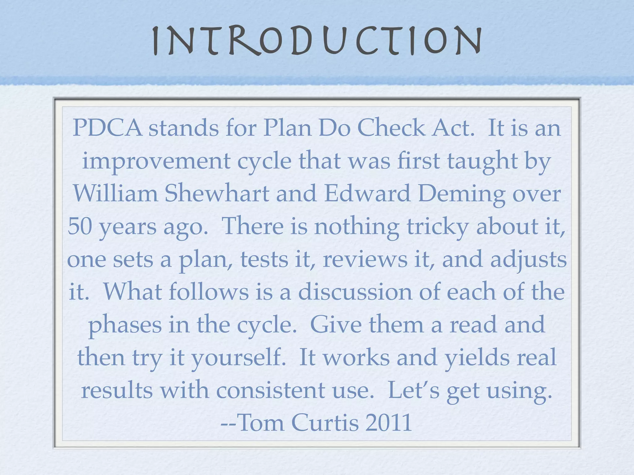 Introduction
 PDCA stands for Plan Do Check Act. It is an
  improvement cycle that was ﬁrst taught by
 William Shewhart and Edward Deming over
50 years ago. There is nothing tricky about it,
one sets a plan, tests it, reviews it, and adjusts
it. What follows is a discussion of each of the
   phases in the cycle. Give them a read and
 then try it yourself. It works and yields real
  results with consistent use. Let’s get using.
               --Tom Curtis 2011
 