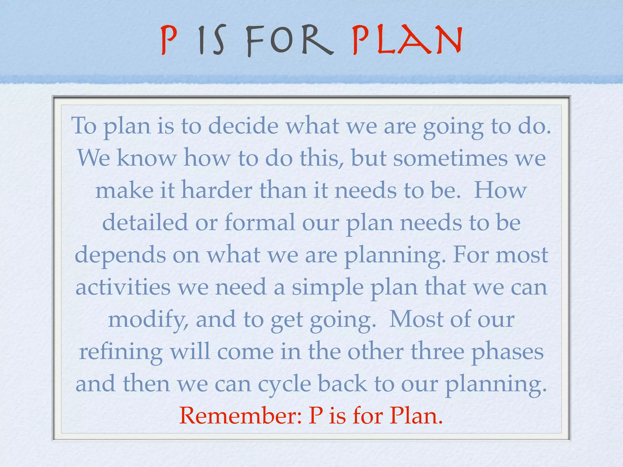 P is for Plan
To plan is to decide what we are going to do.
We know how to do this, but sometimes we
   make it harder than it needs to be. How
   detailed or formal our plan needs to be
depends on what we are planning. For most
activities we need a simple plan that we can
    modify, and to get going. Most of our
 reﬁning will come in the other three phases
and then we can cycle back to our planning.
           Remember: P is for Plan.
 