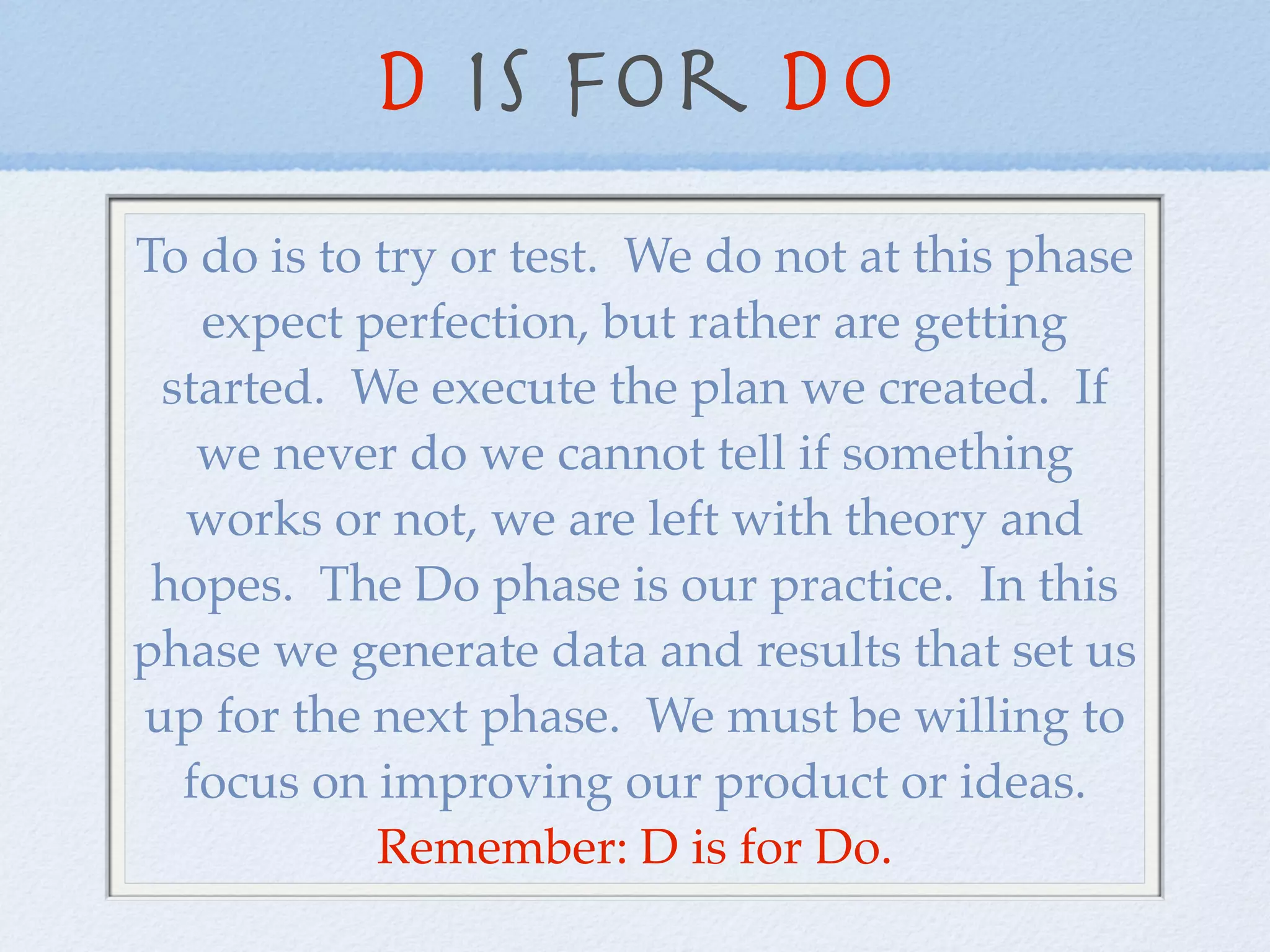 D is for DO
To do is to try or test. We do not at this phase
   expect perfection, but rather are getting
 started. We execute the plan we created. If
   we never do we cannot tell if something
  works or not, we are left with theory and
 hopes. The Do phase is our practice. In this
phase we generate data and results that set us
up for the next phase. We must be willing to
  focus on improving our product or ideas.
            Remember: D is for Do.
 