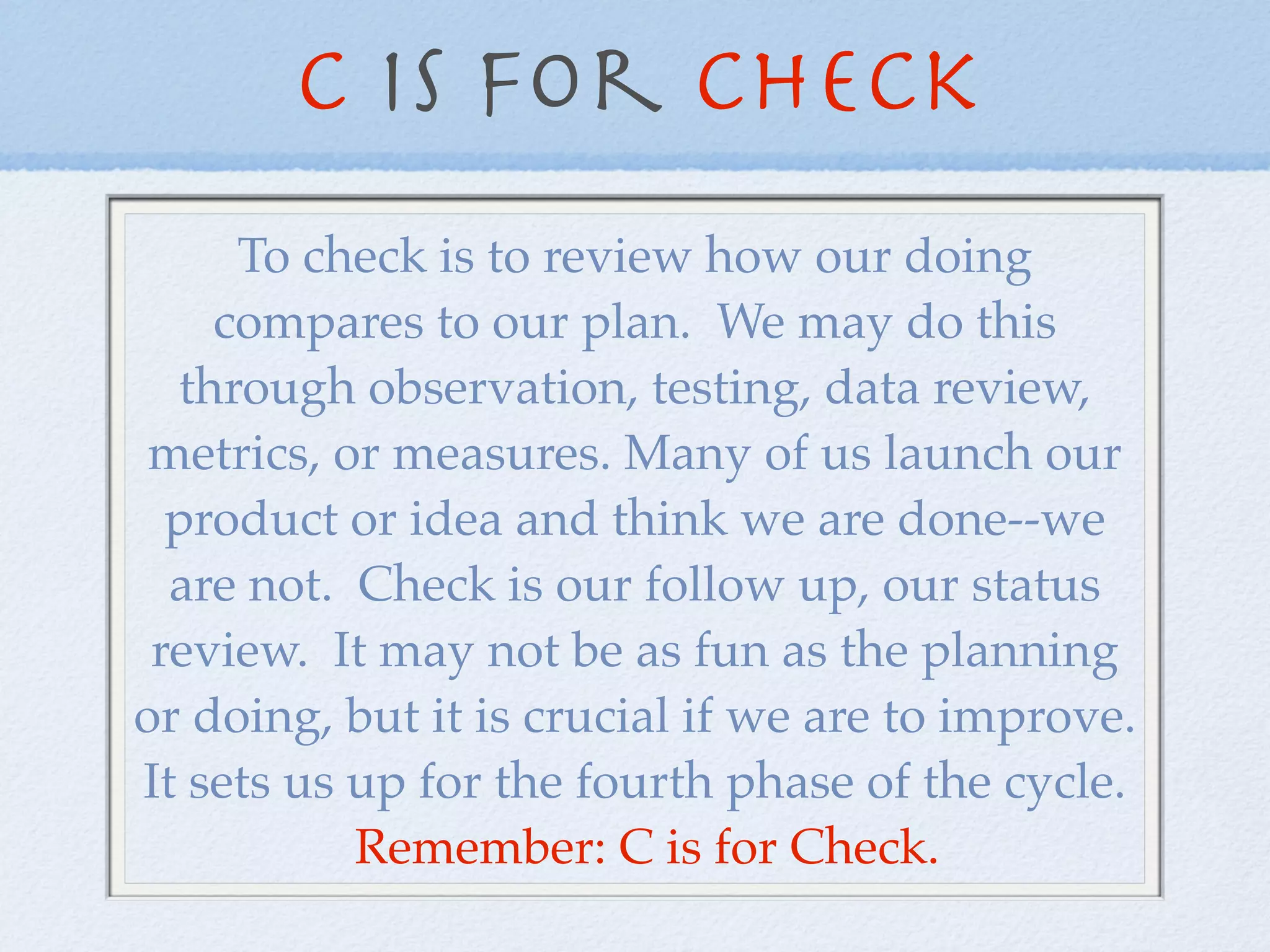 C is for Check
     To check is to review how our doing
    compares to our plan. We may do this
  through observation, testing, data review,
 metrics, or measures. Many of us launch our
  product or idea and think we are done--we
  are not. Check is our follow up, our status
 review. It may not be as fun as the planning
or doing, but it is crucial if we are to improve.
It sets us up for the fourth phase of the cycle.
           Remember: C is for Check.
 