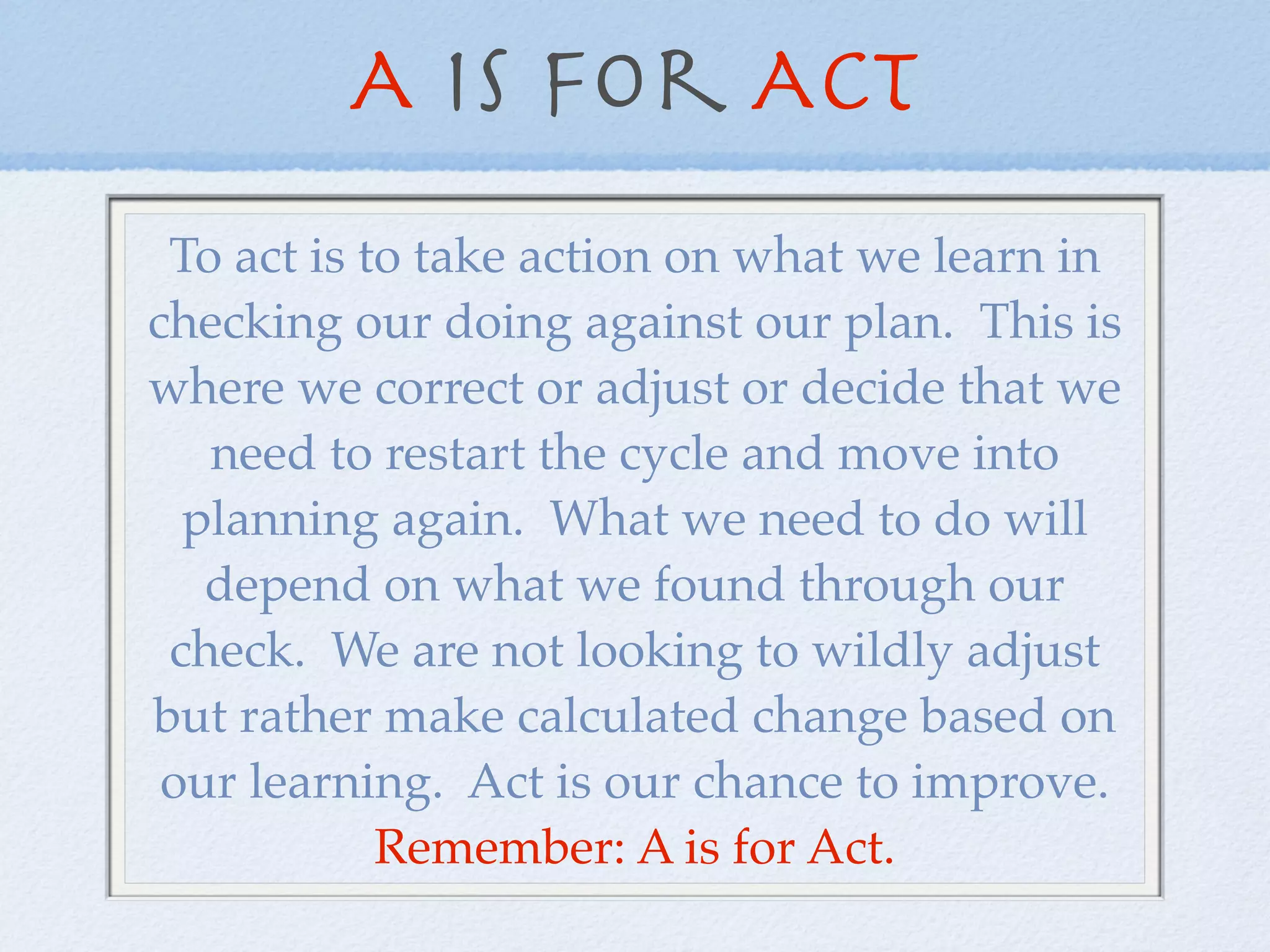 A is for Act
 To act is to take action on what we learn in
checking our doing against our plan. This is
where we correct or adjust or decide that we
   need to restart the cycle and move into
  planning again. What we need to do will
   depend on what we found through our
 check. We are not looking to wildly adjust
but rather make calculated change based on
 our learning. Act is our chance to improve.
            Remember: A is for Act.
 