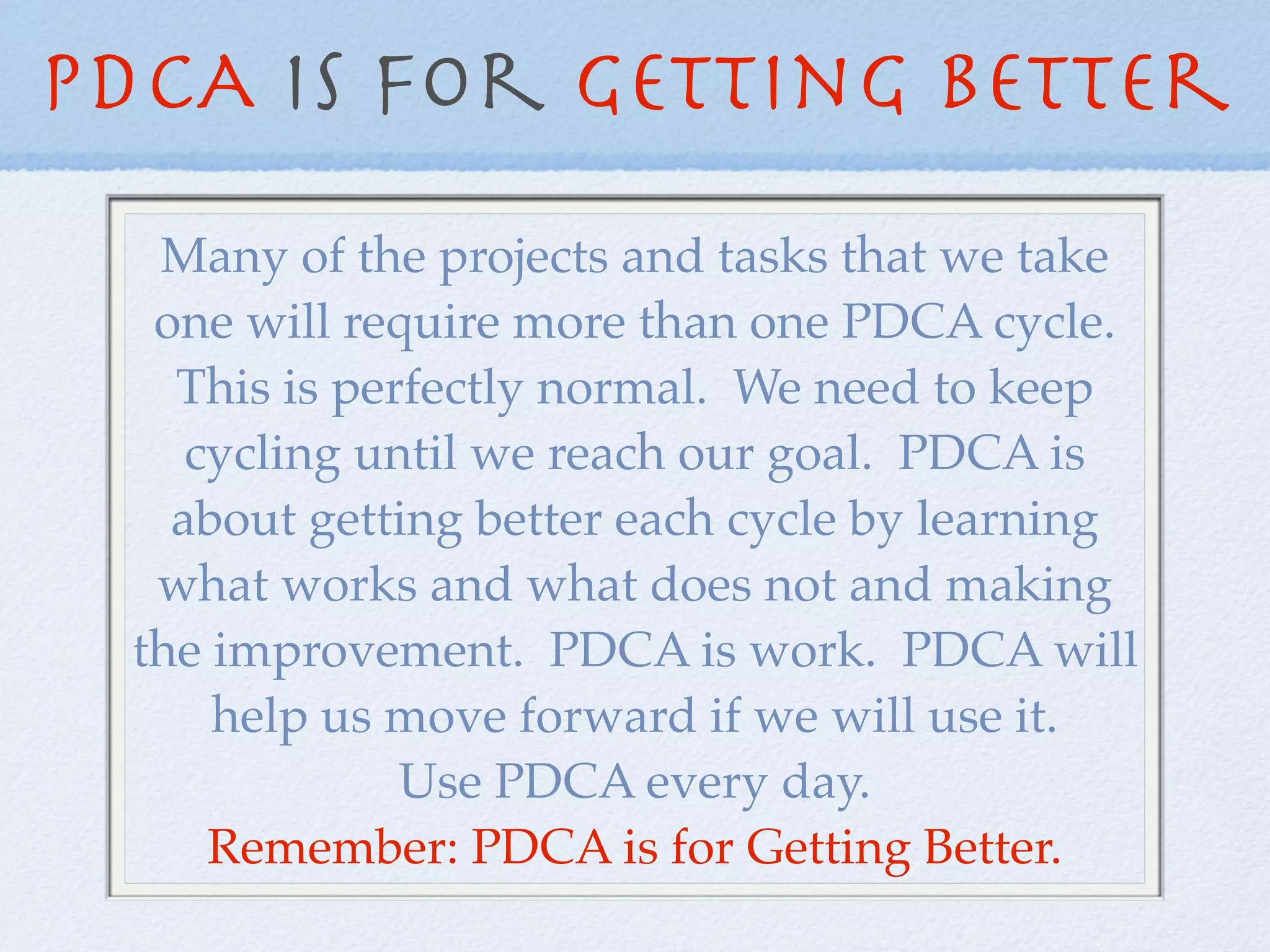 PDCA is For Getting Better
   Many of the projects and tasks that we take
   one will require more than one PDCA cycle.
    This is perfectly normal. We need to keep
     cycling until we reach our goal. PDCA is
    about getting better each cycle by learning
   what works and what does not and making
  the improvement. PDCA is work. PDCA will
      help us move forward if we will use it.
               Use PDCA every day.
      Remember: PDCA is for Getting Better.
 