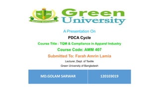 A Presentation On
PDCA Cycle
Course Title : TQM & Compliance in Apparel Industry
Course Code: AMM 407
Submitted To: Farah Amrin Lamia
Lecturer, Dept. of Textile
Green University of Bangladesh
MD.GOLAM SARWAR 120103019
 