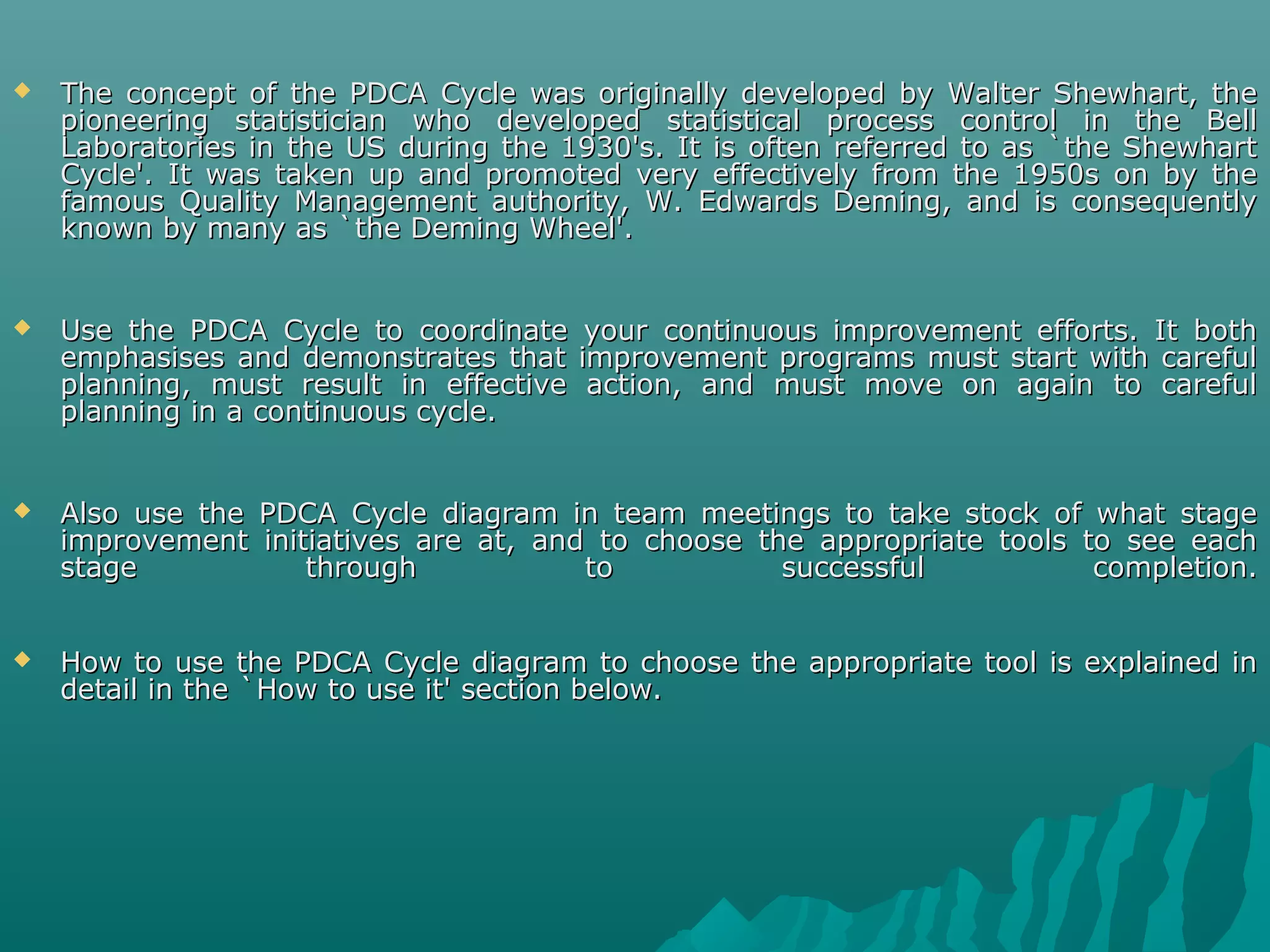  The concept of the PDCA Cycle was originally developed by Walter Shewhart, theThe concept of the PDCA Cycle was originally developed by Walter Shewhart, the
pioneering statistician who developed statistical process control in the Bellpioneering statistician who developed statistical process control in the Bell
Laboratories in the US during the 1930's. It is often referred to as `the ShewhartLaboratories in the US during the 1930's. It is often referred to as `the Shewhart
Cycle'. It was taken up and promoted very effectively from the 1950s on by theCycle'. It was taken up and promoted very effectively from the 1950s on by the
famous Quality Management authority, W. Edwards Deming, and is consequentlyfamous Quality Management authority, W. Edwards Deming, and is consequently
known by many as `the Deming Wheel'.known by many as `the Deming Wheel'.
 Use the PDCA Cycle to coordinate your continuous improvement efforts. It bothUse the PDCA Cycle to coordinate your continuous improvement efforts. It both
emphasises and demonstrates that improvement programs must start with carefulemphasises and demonstrates that improvement programs must start with careful
planning, must result in effective action, and must move on again to carefulplanning, must result in effective action, and must move on again to careful
planning in a continuous cycle.planning in a continuous cycle.
 Also use the PDCA Cycle diagram in team meetings to take stock of what stageAlso use the PDCA Cycle diagram in team meetings to take stock of what stage
improvement initiatives are at, and to choose the appropriate tools to see eachimprovement initiatives are at, and to choose the appropriate tools to see each
stage through to successful completion.stage through to successful completion.
 How to use the PDCA Cycle diagram to choose the appropriate tool is explained inHow to use the PDCA Cycle diagram to choose the appropriate tool is explained in
detail in the `How to use it' section below.detail in the `How to use it' section below.
 