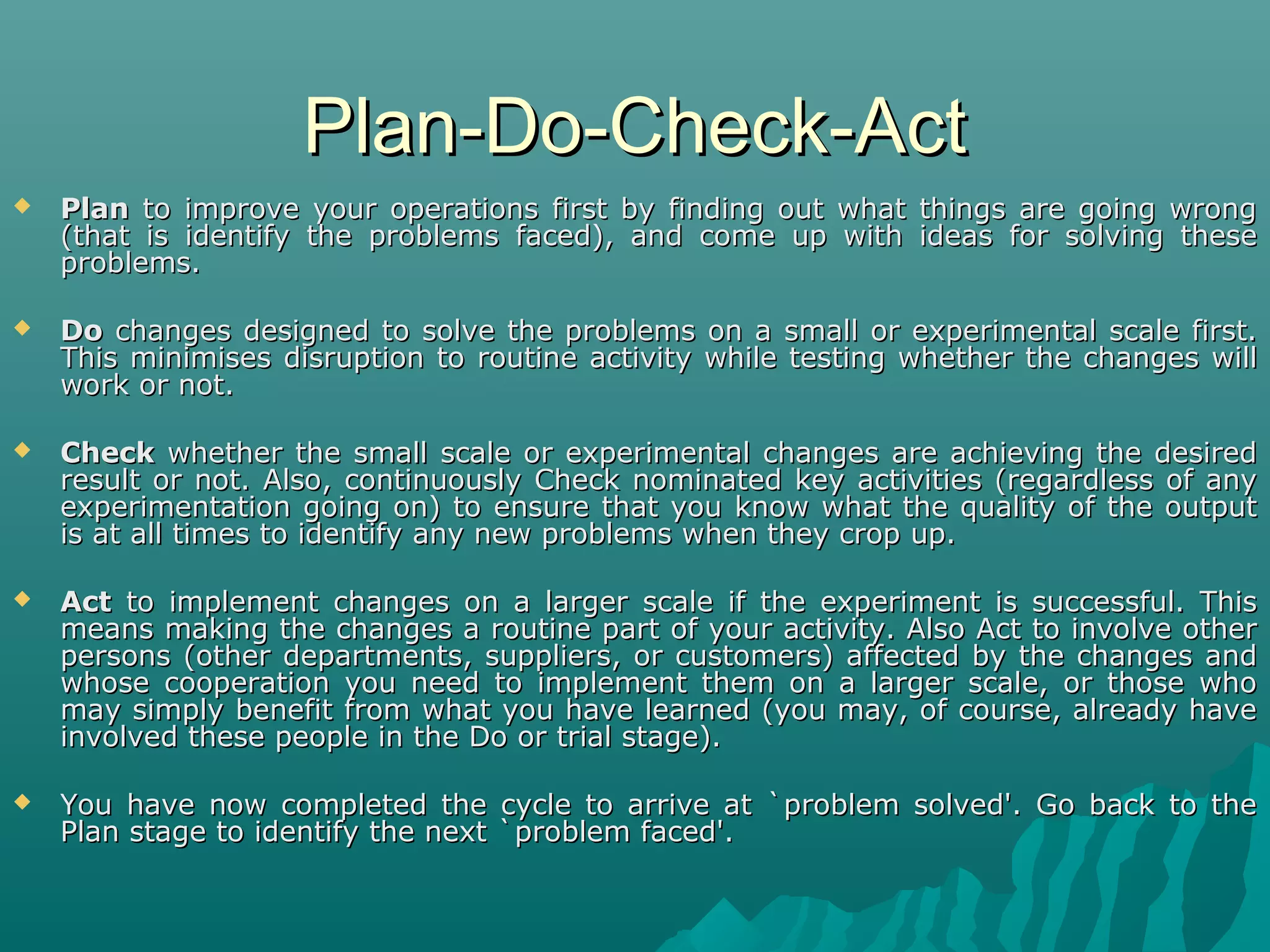 Plan-Do-Check-ActPlan-Do-Check-Act
 PlanPlan to improve your operations first by finding out what things are going wrongto improve your operations first by finding out what things are going wrong
(that is identify the problems faced), and come up with ideas for solving these(that is identify the problems faced), and come up with ideas for solving these
problems.problems.
 DoDo changes designed to solve the problems on a small or experimental scale first.changes designed to solve the problems on a small or experimental scale first.
This minimises disruption to routine activity while testing whether the changes willThis minimises disruption to routine activity while testing whether the changes will
work or not.work or not.
 CheckCheck whether the small scale or experimental changes are achieving the desiredwhether the small scale or experimental changes are achieving the desired
result or not. Also, continuously Check nominated key activities (regardless of anyresult or not. Also, continuously Check nominated key activities (regardless of any
experimentation going on) to ensure that you know what the quality of the outputexperimentation going on) to ensure that you know what the quality of the output
is at all times to identify any new problems when they crop up.is at all times to identify any new problems when they crop up.
 ActAct to implement changes on a larger scale if the experiment is successful. Thisto implement changes on a larger scale if the experiment is successful. This
means making the changes a routine part of your activity. Also Act to involve othermeans making the changes a routine part of your activity. Also Act to involve other
persons (other departments, suppliers, or customers) affected by the changes andpersons (other departments, suppliers, or customers) affected by the changes and
whose cooperation you need to implement them on a larger scale, or those whowhose cooperation you need to implement them on a larger scale, or those who
may simply benefit from what you have learned (you may, of course, already havemay simply benefit from what you have learned (you may, of course, already have
involved these people in the Do or trial stage).involved these people in the Do or trial stage).
 You have now completed the cycle to arrive at `problem solved'. Go back to theYou have now completed the cycle to arrive at `problem solved'. Go back to the
Plan stage to identify the next `problem faced'.Plan stage to identify the next `problem faced'.
 