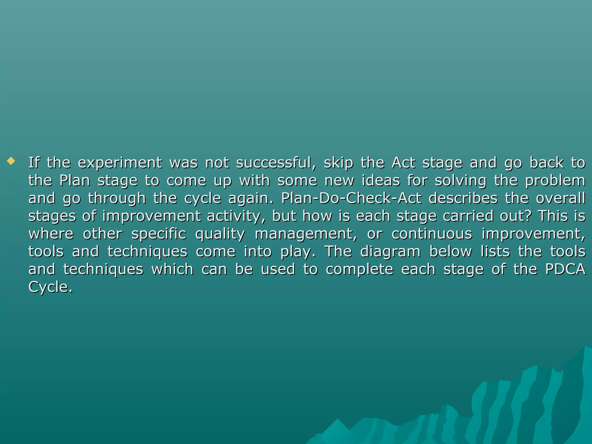  If the experiment was not successful, skip the Act stage and go back toIf the experiment was not successful, skip the Act stage and go back to
the Plan stage to come up with some new ideas for solving the problemthe Plan stage to come up with some new ideas for solving the problem
and go through the cycle again. Plan-Do-Check-Act describes the overalland go through the cycle again. Plan-Do-Check-Act describes the overall
stages of improvement activity, but how is each stage carried out? This isstages of improvement activity, but how is each stage carried out? This is
where other specific quality management, or continuous improvement,where other specific quality management, or continuous improvement,
tools and techniques come into play. The diagram below lists the toolstools and techniques come into play. The diagram below lists the tools
and techniques which can be used to complete each stage of the PDCAand techniques which can be used to complete each stage of the PDCA
Cycle.Cycle.
 