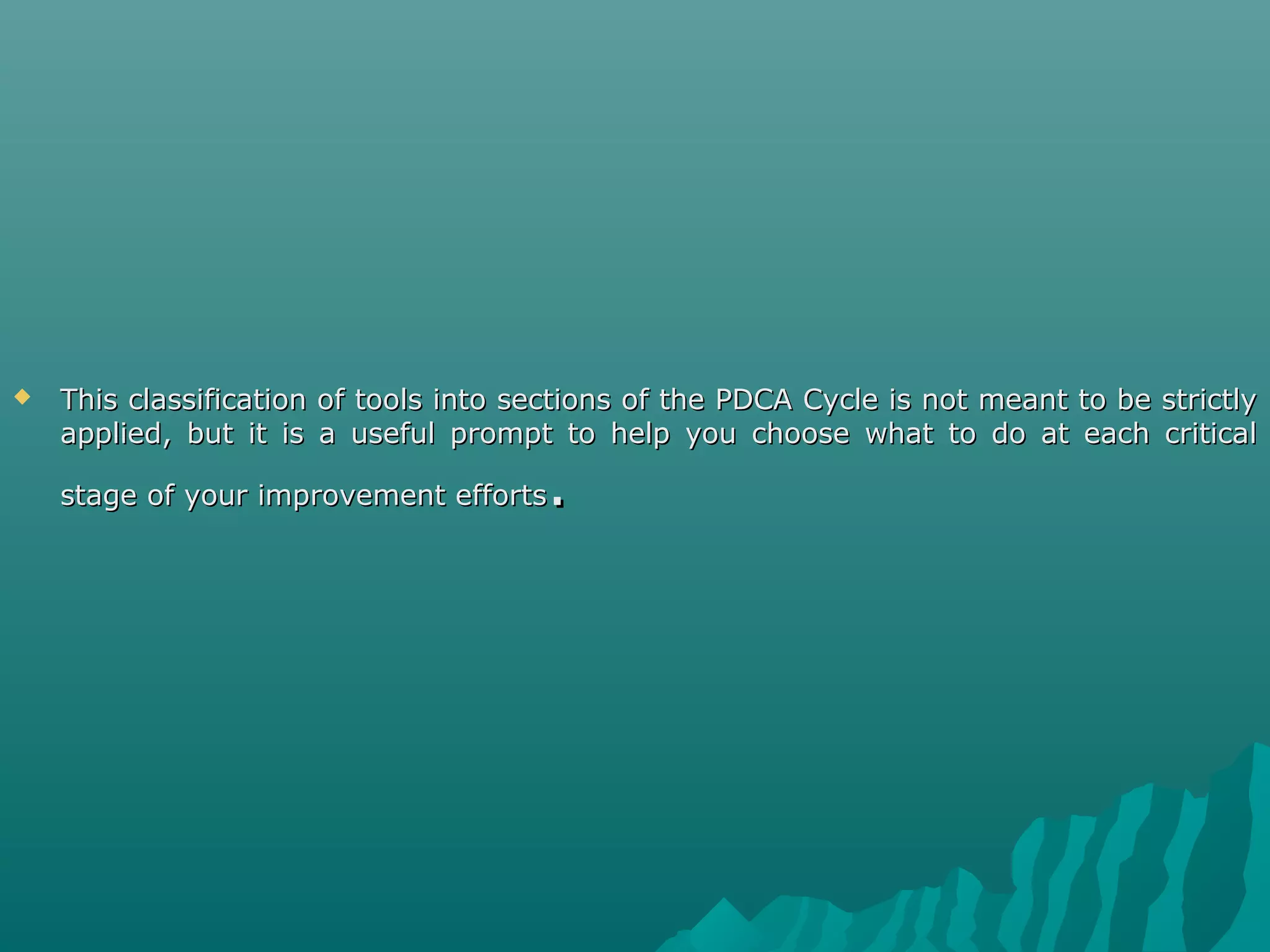  This classification of tools into sections of the PDCA Cycle is not meant to be strictlyThis classification of tools into sections of the PDCA Cycle is not meant to be strictly
applied, but it is a useful prompt to help you choose what to do at each criticalapplied, but it is a useful prompt to help you choose what to do at each critical
stage of your improvement effortsstage of your improvement efforts..
 