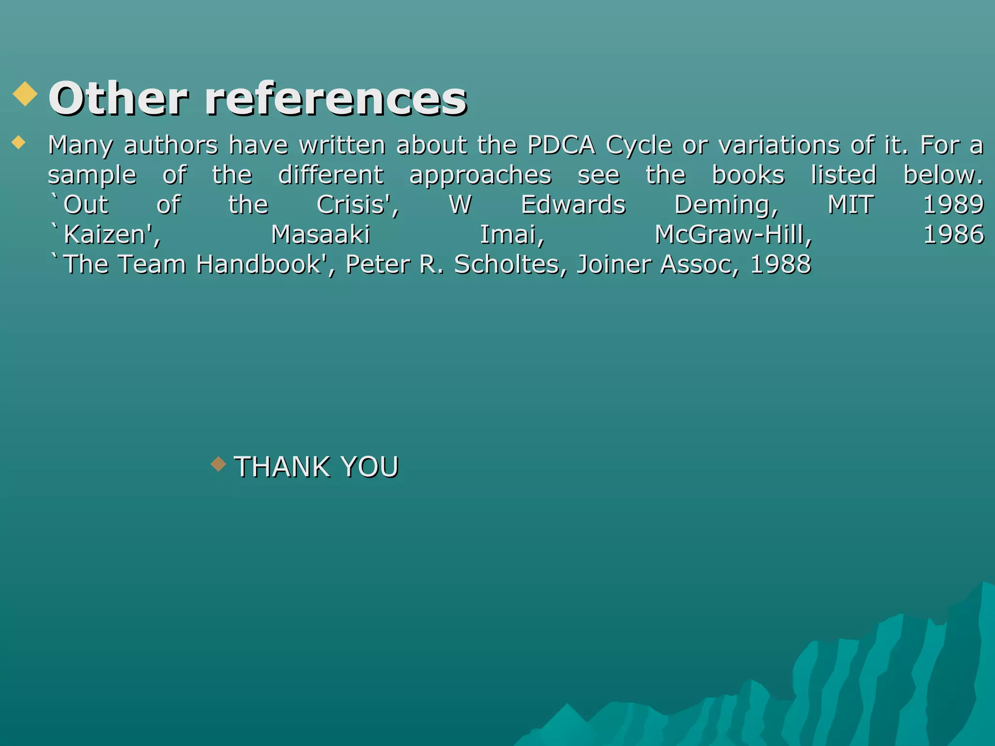  Other referencesOther references
 Many authors have written about the PDCA Cycle or variations of it. For aMany authors have written about the PDCA Cycle or variations of it. For a
sample of the different approaches see the books listed below.sample of the different approaches see the books listed below.
`Out of the Crisis', W Edwards Deming, MIT 1989`Out of the Crisis', W Edwards Deming, MIT 1989
`Kaizen', Masaaki Imai, McGraw-Hill, 1986`Kaizen', Masaaki Imai, McGraw-Hill, 1986
`The Team Handbook', Peter R. Scholtes, Joiner Assoc, 1988`The Team Handbook', Peter R. Scholtes, Joiner Assoc, 1988
 THANK YOUTHANK YOU
 