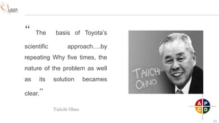 13
“ The basis of Toyota’s
scientific approach….by
repeating Why five times, the
nature of the problem as well
as its solution becames
clear.”
Taiichi Ohno
 