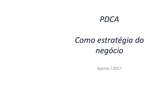 PDCA
Como estratégia do
negócio
Agosto / 2017
 