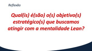 Reflexão
Qual(is) é(são) o(s) objetivo(s)
estratégico(s) que buscamos
atingir com a mentalidade Lean?
 