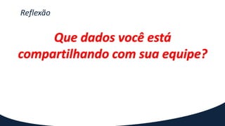 Reflexão
Que dados você está
compartilhando com sua equipe?
 