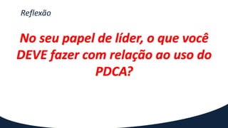 Reflexão
No seu papel de líder, o que você
DEVE fazer com relação ao uso do
PDCA?
 