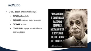  O seu papel, enquanto líder, É:
 EXPLORAR os dados
 DESAFIAR o status quo e a equipe
 ENSINAR o time
 CONDUZIR a equipe nos estudo das
oportunidades
Reflexão
 