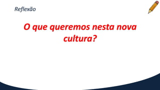 Reflexão
O que queremos nesta nova
cultura?
 