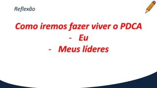Reflexão
Como iremos fazer viver o PDCA
- Eu
- Meus líderes
 