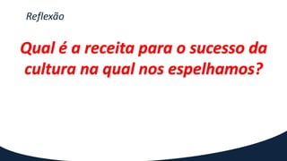 Reflexão
Qual é a receita para o sucesso da
cultura na qual nos espelhamos?
 