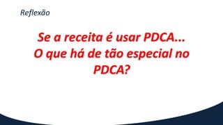 Reflexão
Se a receita é usar PDCA...
O que há de tão especial no
PDCA?
 