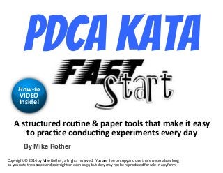© Mike Rother! PDCA FAST START!
pdca Kata!
By Mike Rother!
!"#$%&'$&%()"%*&+,("-"./.(%"$**0#"$1/$"2/3("4$"(/#5"
$*".%/'+'("'*,)&'+,6"(7.(%42(,$#"(8(%5")/5"
!"#$%"&
9:;<="
:,#4)(>"
!"#$%&'()*+*,-./*0$*1&23*4")(3%5*677*%&'()8*%383%93:;**<"=*6%3*>%33*)"*?"#$*6@:*=83*)(383*A6)3%&678*68*7"@'*
68*$"=*@")3*)(3*8"=%?3*6@:*?"#$%&'()*"@*36?(*#6'35*0=)*)(3$*A6$*@")*03*%3#%":=?3:*>"%*8673*&@*6@$*>"%A;*
 