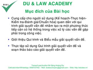 DU & LAW ACADEMY
Trainer/Lead Auditor Mr Đặng Hoàng Dự
Cell/zalo/viber/WhatsApp: 0908107442 – Mail: dulawcompany@gmail.com – Web: http://edulaw.vn/
Muïc ñích cuûa Baøi hoïc
▪ Cung caáp cho ngöôøi söû duïng (Keá hoaïch-Thöïc hieän-
Kieåm tra-Ñaùnh giaù/Chuaån hoùa) quen daàn vôùi qui
trình giaûi quyeát vaán ñeà nhaèm taïo ra moät phöông thöùc
tieáp caän coù heä thoáng trong vieäc xöû lyù caùc vaán ñeà gaëp
phaûi trong coâng vieäc.
▪ Giôùi thieäu Qui trình vaø Bieåu maãu giaûi quyeát vaán ñeà.
▪ Thöïc taäp söû duïng Qui trình giaûi quyeát vaán ñeà vaø
soaïïn thaûo baùo caùo giaûi quyeát vaán ñeà.
 