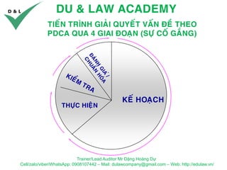 DU & LAW ACADEMY
Trainer/Lead Auditor Mr Đặng Hoàng Dự
Cell/zalo/viber/WhatsApp: 0908107442 – Mail: dulawcompany@gmail.com – Web: http://edulaw.vn/
TIEÁN TRÌNH GIAÛI QUYEÁT VAÁN ÑEÀ THEO
PDCA QUA 4 GIAI ÑOAÏN (SÖÏ COÁ GAÉNG)
KEÁ HOAÏCH
THÖÏC HIEÄN
 