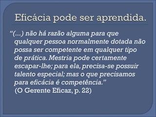 “(...) não há razão alguma para que
  qualquer pessoa normalmente dotada não
  possa ser competente em qualquer tipo
  de prática. Mestria pode certamente
  escapar-lhe; para ela, precisa-se possuir
  talento especial; mas o que precisamos
  para eficácia é competência.”
  (O Gerente Eficaz, p. 22)
 