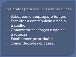 1.   Saber como empregar o tempo;
2.   Focalizar a contribuição e não o
     trabalho;
3.   Concentrar nas forças e não nas
     fraquezas;
4.   Estabelecer prioridades;
5.   Tomar decisões eficazes.
 