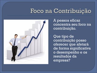    A pessoa eficaz
    concentra seu foco na
    contribuição.
   Que tipo de
    contribuição posso
    oferecer que afetará
    de forma significativa
    o desempenho e os
    resultados da
    empresa?
 
